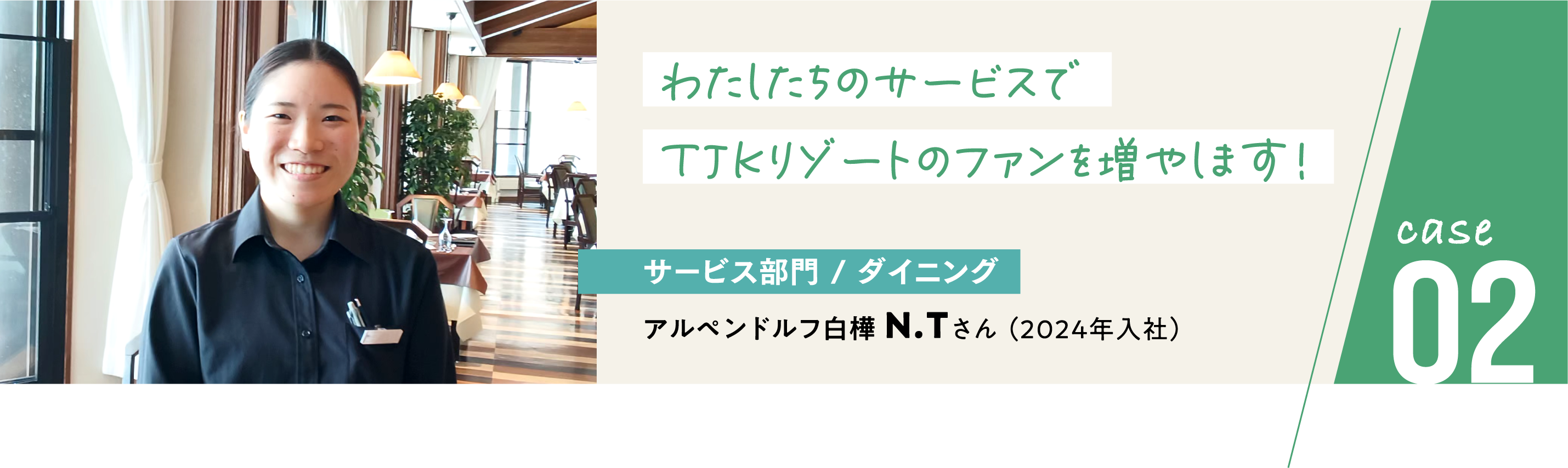case02 サービス部門/ダイニング アルペンドルフ白樺 N.Tさん（2024年入社）わたしたちのサービスでTJKリゾートのファンを増やします！